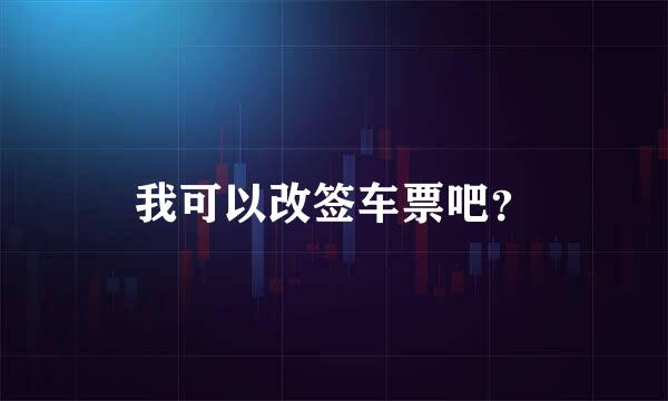 我可以改签车票吧？