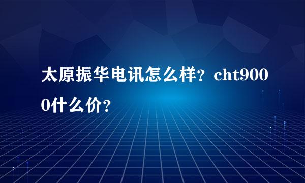 太原振华电讯怎么样？cht9000什么价？