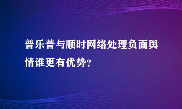 普乐普与顺时网络处理负面舆情谁更有优势？