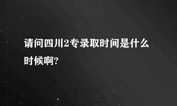 请问四川2专录取时间是什么时候啊?