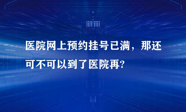 医院网上预约挂号已满，那还可不可以到了医院再?