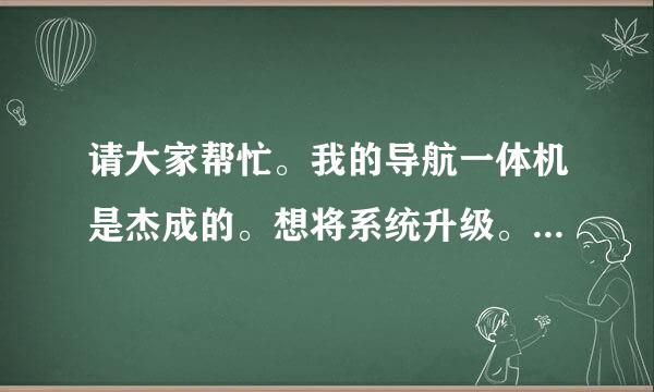 请大家帮忙。我的导航一体机是杰成的。想将系统升级。怎么搞呀？？？？？