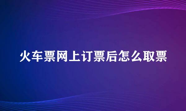 火车票网上订票后怎么取票