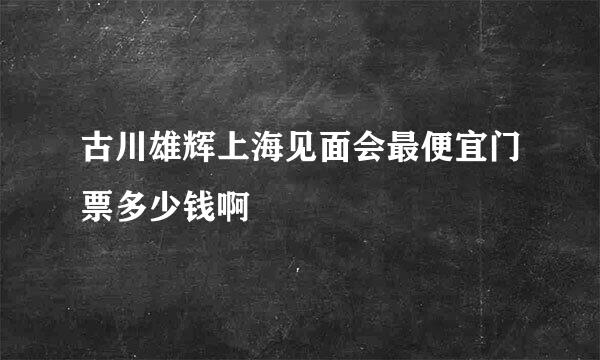 古川雄辉上海见面会最便宜门票多少钱啊