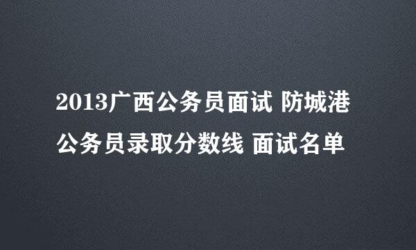 2013广西公务员面试 防城港公务员录取分数线 面试名单