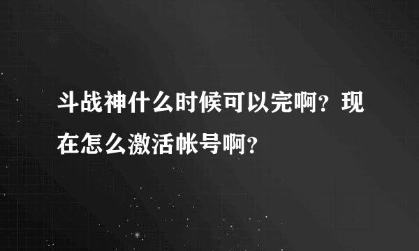 斗战神什么时候可以完啊？现在怎么激活帐号啊？