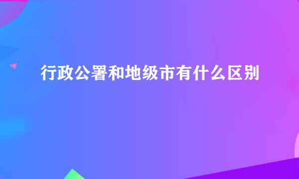 行政公署和地级市有什么区别