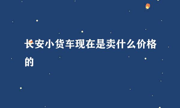 长安小货车现在是卖什么价格的