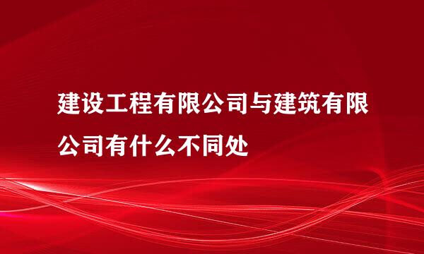 建设工程有限公司与建筑有限公司有什么不同处