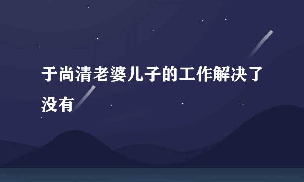 于尚清老婆儿子的工作解决了没有