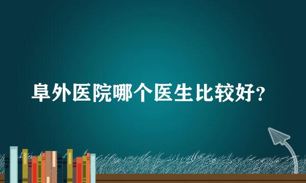 阜外医院哪个医生比较好？