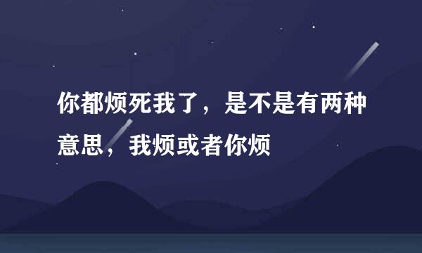 你都烦死我了，是不是有两种意思，我烦或者你烦