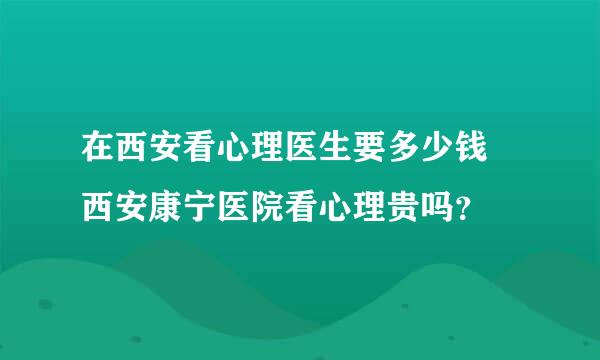 在西安看心理医生要多少钱 西安康宁医院看心理贵吗？