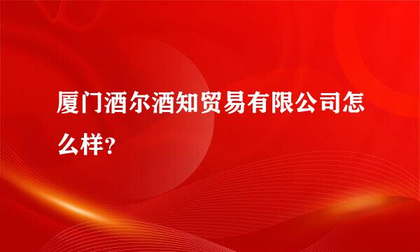 厦门酒尔酒知贸易有限公司怎么样？