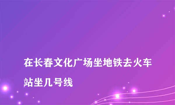 
在长春文化广场坐地铁去火车站坐几号线
