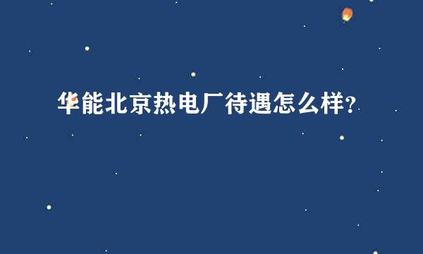 华能北京热电厂待遇怎么样？