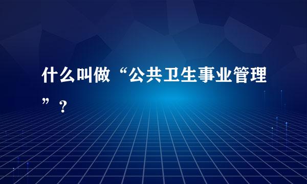 什么叫做“公共卫生事业管理”？