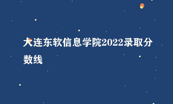 大连东软信息学院2022录取分数线