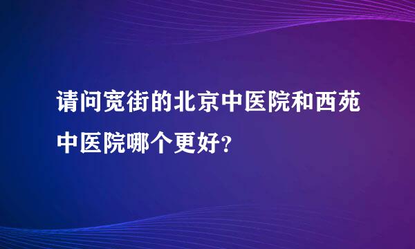 请问宽街的北京中医院和西苑中医院哪个更好？