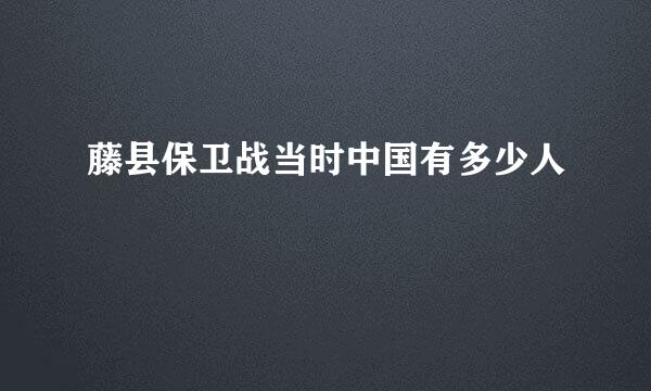 藤县保卫战当时中国有多少人