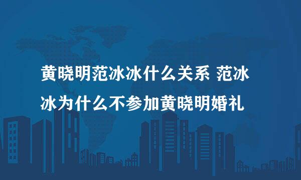 黄晓明范冰冰什么关系 范冰冰为什么不参加黄晓明婚礼