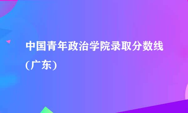 中国青年政治学院录取分数线(广东)