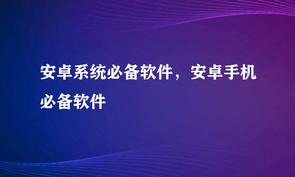 安卓系统必备软件，安卓手机必备软件