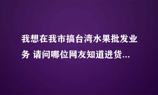 我想在我市搞台湾水果批发业务 请问哪位网友知道进货渠道 真诚指教