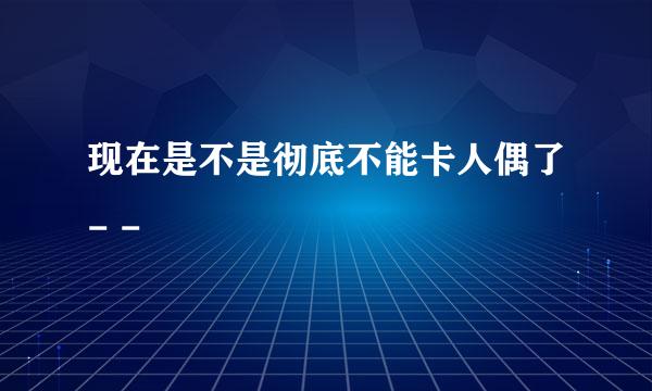 现在是不是彻底不能卡人偶了- -