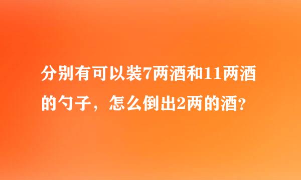 分别有可以装7两酒和11两酒的勺子，怎么倒出2两的酒？