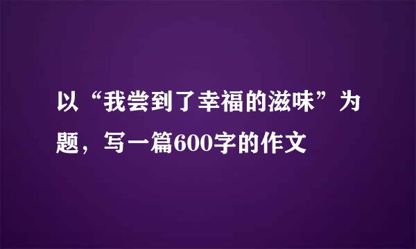 以“我尝到了幸福的滋味”为题，写一篇600字的作文