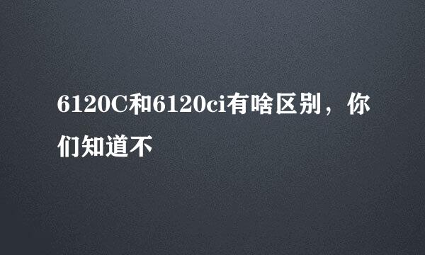 6120C和6120ci有啥区别，你们知道不