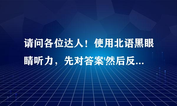 请问各位达人！使用北语黑眼睛听力，先对答案'然后反复听，那看什么时候看书后给的原文呢？因本人英语基