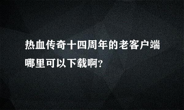 热血传奇十四周年的老客户端哪里可以下载啊？