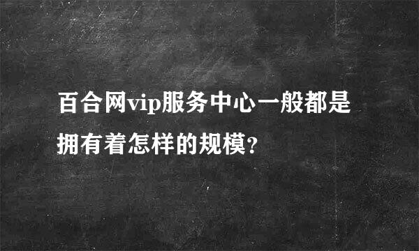 百合网vip服务中心一般都是拥有着怎样的规模？