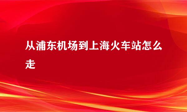 从浦东机场到上海火车站怎么走