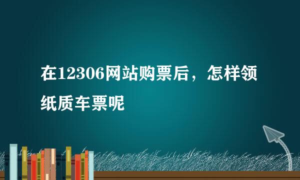 在12306网站购票后，怎样领纸质车票呢