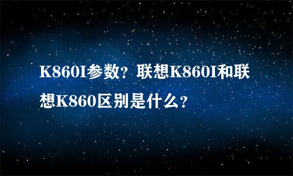 K860I参数？联想K860I和联想K860区别是什么？