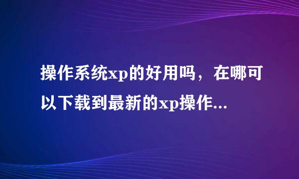 操作系统xp的好用吗，在哪可以下载到最新的xp操作系统，能在网上下载到正版的操作系统吗