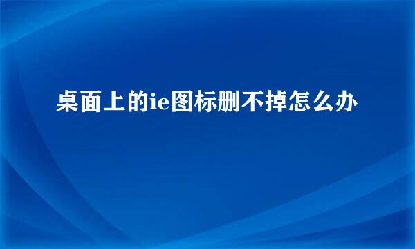 桌面上的ie图标删不掉怎么办