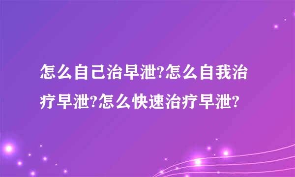 怎么自己治早泄?怎么自我治疗早泄?怎么快速治疗早泄?