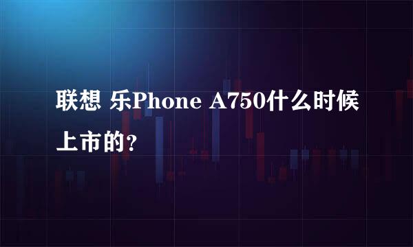 联想 乐Phone A750什么时候上市的？