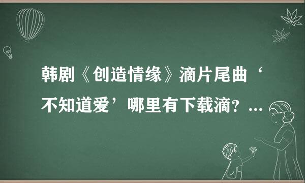 韩剧《创造情缘》滴片尾曲‘不知道爱’哪里有下载滴？最近米上这个啦~~~