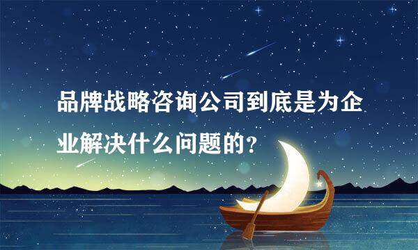 品牌战略咨询公司到底是为企业解决什么问题的？