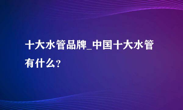 十大水管品牌_中国十大水管有什么？