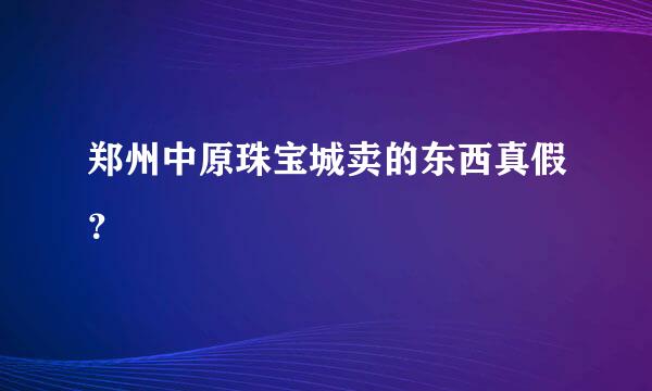 郑州中原珠宝城卖的东西真假？