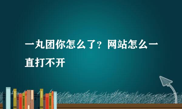 一丸团你怎么了？网站怎么一直打不开