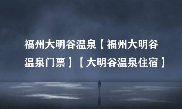 福州大明谷温泉【福州大明谷温泉门票】【大明谷温泉住宿】