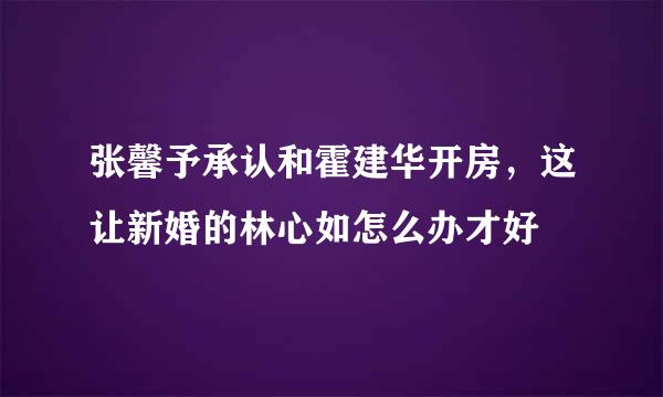 张馨予承认和霍建华开房，这让新婚的林心如怎么办才好