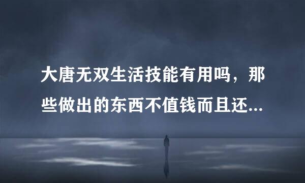 大唐无双生活技能有用吗，那些做出的东西不值钱而且还不好做，还是因为我等级太低，到后来就有用了